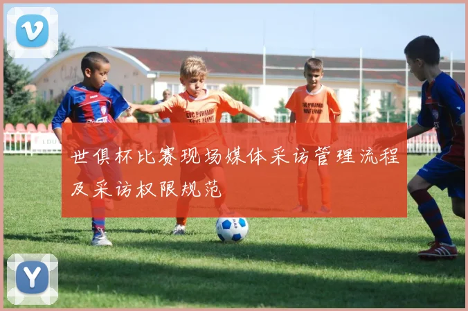 世俱杯比赛现场媒体采访管理流程及采访权限规范